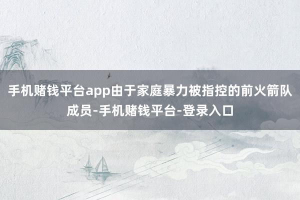 手机赌钱平台app由于家庭暴力被指控的前火箭队成员-手机赌钱平台-登录入口