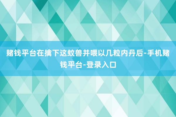 赌钱平台在擒下这蚊兽并喂以几粒内丹后-手机赌钱平台-登录入口