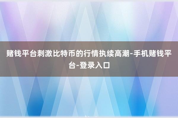 赌钱平台刺激比特币的行情执续高潮-手机赌钱平台-登录入口