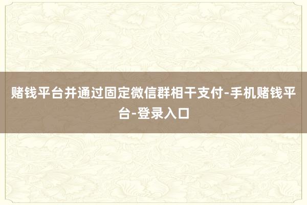 赌钱平台并通过固定微信群相干支付-手机赌钱平台-登录入口