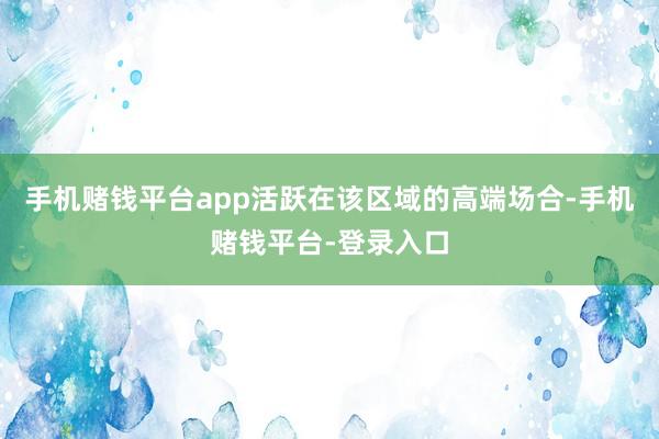 手机赌钱平台app活跃在该区域的高端场合-手机赌钱平台-登录入口