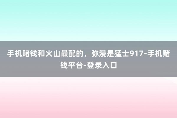 手机赌钱和火山最配的，弥漫是猛士917-手机赌钱平台-登录入口