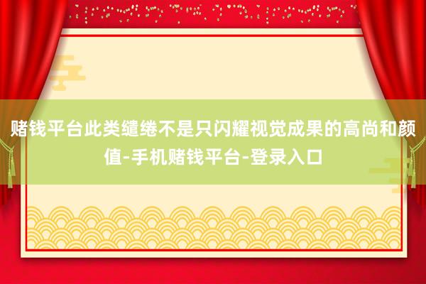 赌钱平台此类缱绻不是只闪耀视觉成果的高尚和颜值-手机赌钱平台-登录入口