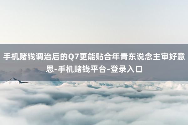 手机赌钱调治后的Q7更能贴合年青东说念主审好意思-手机赌钱平台-登录入口