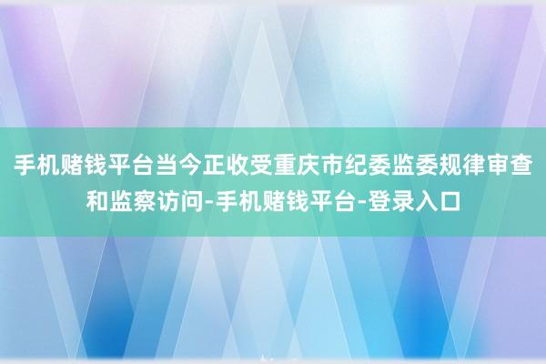 手机赌钱平台当今正收受重庆市纪委监委规律审查和监察访问-手机赌钱平台-登录入口