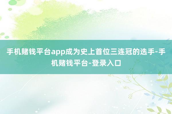 手机赌钱平台app成为史上首位三连冠的选手-手机赌钱平台-登录入口