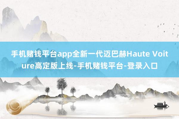 手机赌钱平台app全新一代迈巴赫Haute Voiture高定版上线-手机赌钱平台-登录入口