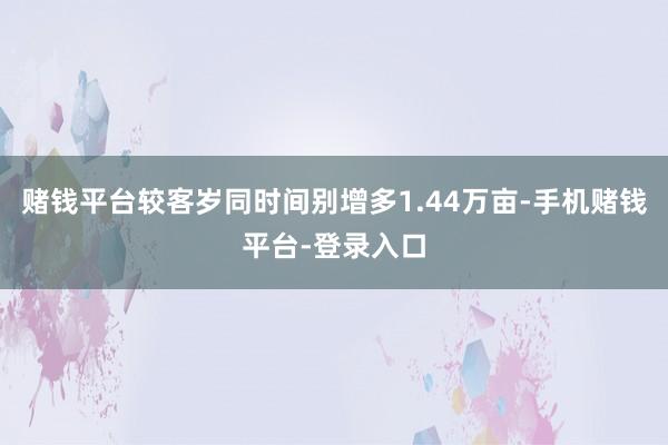 赌钱平台较客岁同时间别增多1.44万亩-手机赌钱平台-登录入口