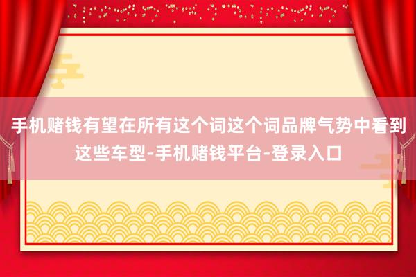 手机赌钱有望在所有这个词这个词品牌气势中看到这些车型-手机赌钱平台-登录入口