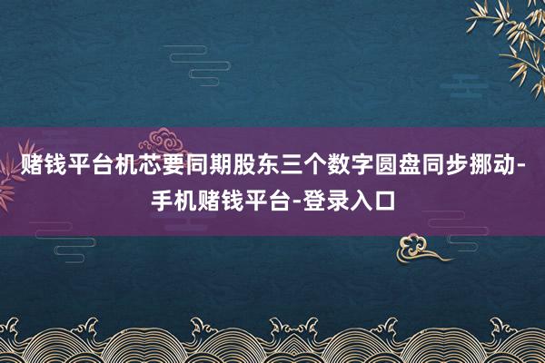 赌钱平台机芯要同期股东三个数字圆盘同步挪动-手机赌钱平台-登录入口