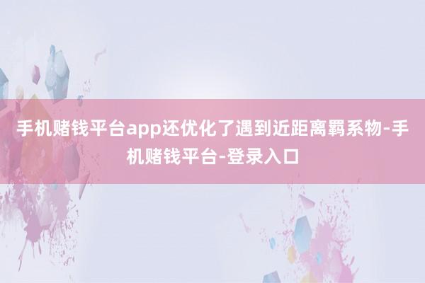 手机赌钱平台app还优化了遇到近距离羁系物-手机赌钱平台-登录入口