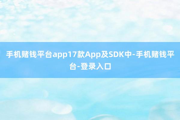 手机赌钱平台app17款App及SDK中-手机赌钱平台-登录入口