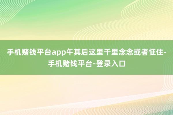 手机赌钱平台app午其后这里千里念念或者怔住-手机赌钱平台-登录入口