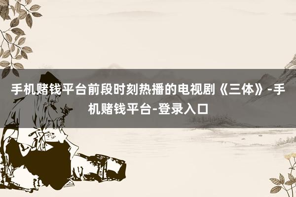 手机赌钱平台前段时刻热播的电视剧《三体》-手机赌钱平台-登录入口