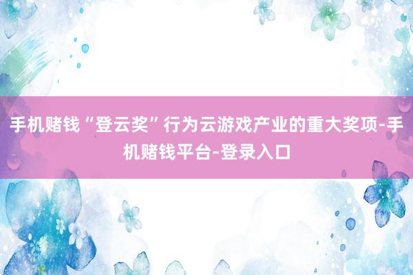 手机赌钱“登云奖”行为云游戏产业的重大奖项-手机赌钱平台-登录入口