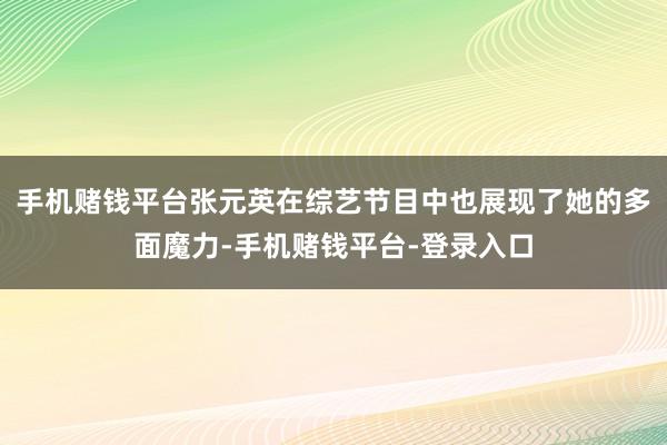 手机赌钱平台张元英在综艺节目中也展现了她的多面魔力-手机赌钱平台-登录入口