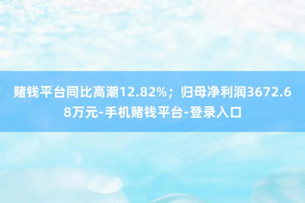 赌钱平台同比高潮12.82%；归母净利润3672.68万元-手机赌钱平台-登录入口