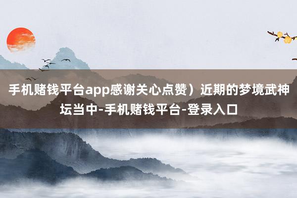 手机赌钱平台app感谢关心点赞）近期的梦境武神坛当中-手机赌钱平台-登录入口