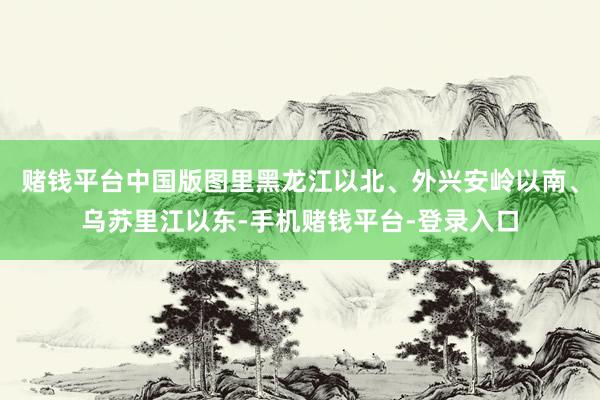 赌钱平台中国版图里黑龙江以北、外兴安岭以南、乌苏里江以东-手机赌钱平台-登录入口