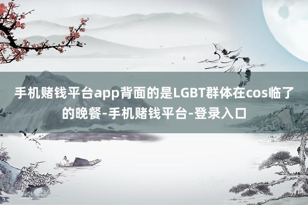 手机赌钱平台app背面的是LGBT群体在cos临了的晚餐-手机赌钱平台-登录入口