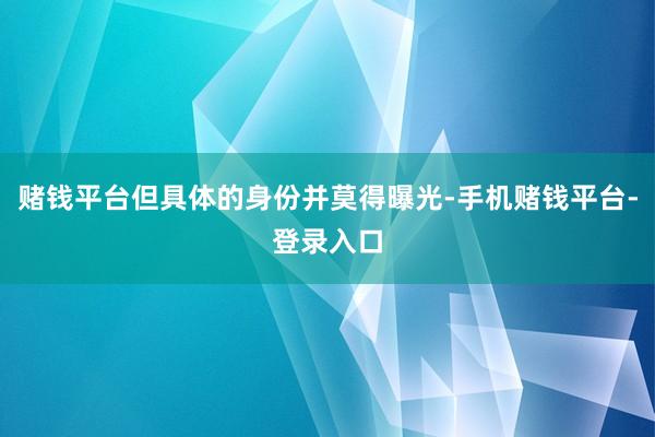 赌钱平台但具体的身份并莫得曝光-手机赌钱平台-登录入口