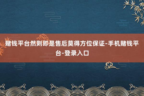 赌钱平台然则即是售后莫得方位保证-手机赌钱平台-登录入口