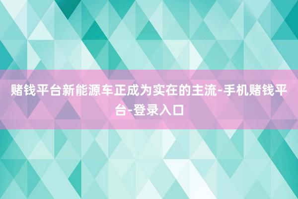 赌钱平台新能源车正成为实在的主流-手机赌钱平台-登录入口