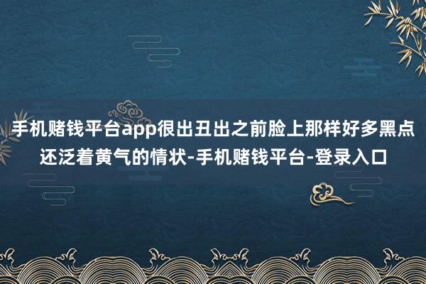 手机赌钱平台app很出丑出之前脸上那样好多黑点还泛着黄气的情状-手机赌钱平台-登录入口