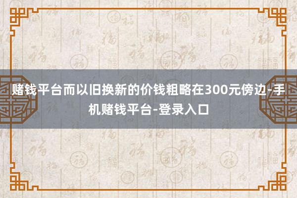 赌钱平台而以旧换新的价钱粗略在300元傍边-手机赌钱平台-登录入口