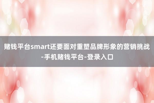 赌钱平台smart还要面对重塑品牌形象的营销挑战-手机赌钱平台-登录入口