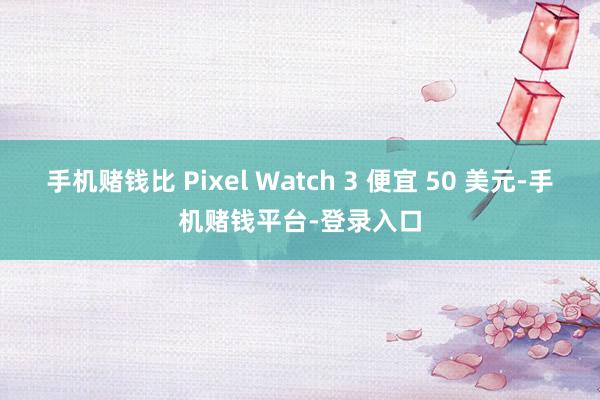 手机赌钱比 Pixel Watch 3 便宜 50 美元-手机赌钱平台-登录入口