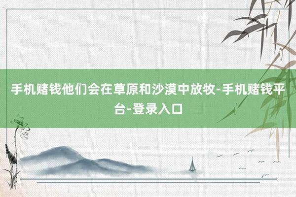 手机赌钱他们会在草原和沙漠中放牧-手机赌钱平台-登录入口