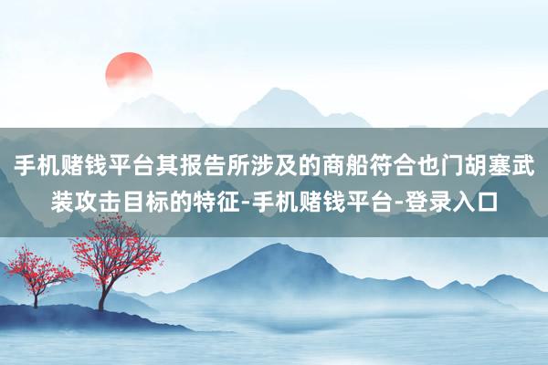 手机赌钱平台其报告所涉及的商船符合也门胡塞武装攻击目标的特征-手机赌钱平台-登录入口