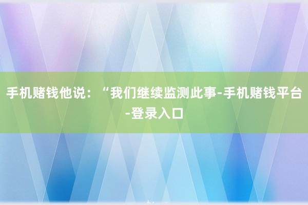 手机赌钱他说：“我们继续监测此事-手机赌钱平台-登录入口