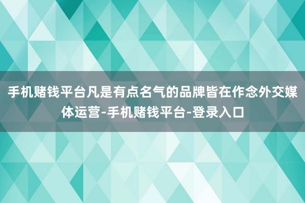 手机赌钱平台凡是有点名气的品牌皆在作念外交媒体运营-手机赌钱平台-登录入口