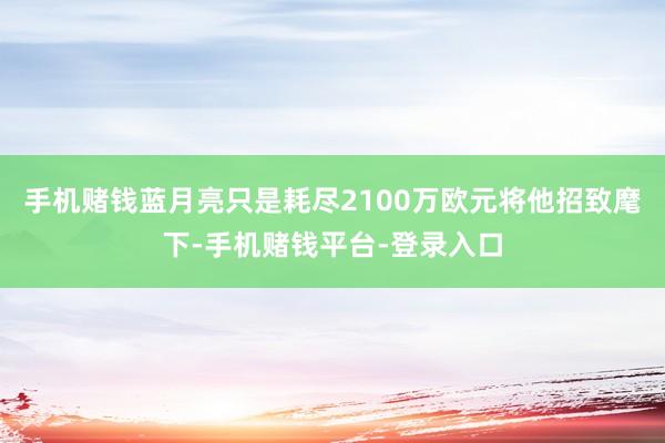 手机赌钱蓝月亮只是耗尽2100万欧元将他招致麾下-手机赌钱平台-登录入口