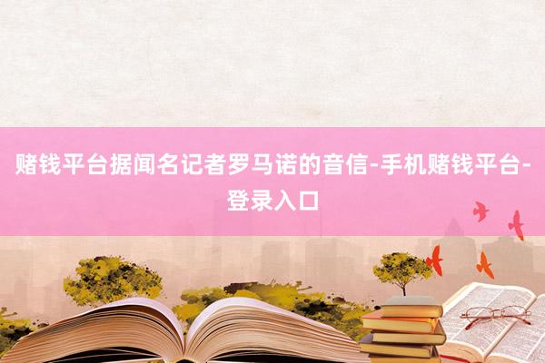 赌钱平台据闻名记者罗马诺的音信-手机赌钱平台-登录入口