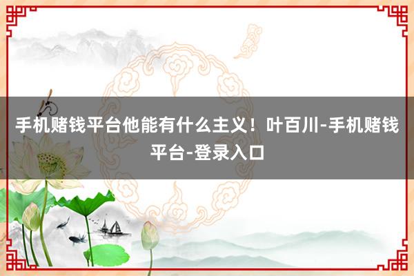 手机赌钱平台他能有什么主义！叶百川-手机赌钱平台-登录入口