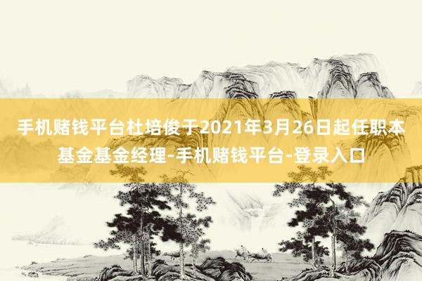 手机赌钱平台杜培俊于2021年3月26日起任职本基金基金经理-手机赌钱平台-登录入口