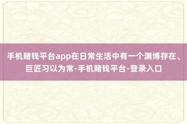 手机赌钱平台app在日常生活中有一个渊博存在、巨匠习以为常-手机赌钱平台-登录入口