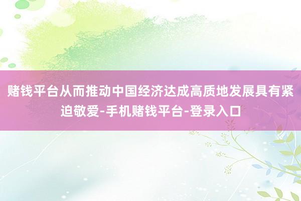 赌钱平台从而推动中国经济达成高质地发展具有紧迫敬爱-手机赌钱平台-登录入口