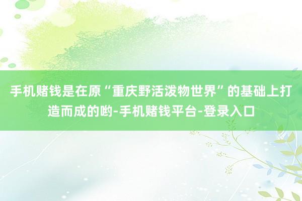 手机赌钱是在原“重庆野活泼物世界”的基础上打造而成的哟-手机赌钱平台-登录入口