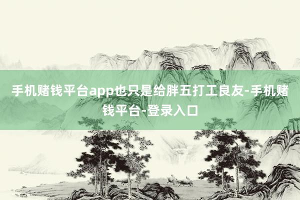 手机赌钱平台app也只是给胖五打工良友-手机赌钱平台-登录入口