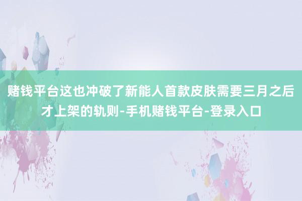 赌钱平台这也冲破了新能人首款皮肤需要三月之后才上架的轨则-手机赌钱平台-登录入口