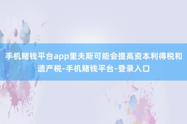 手机赌钱平台app里夫斯可能会提高资本利得税和遗产税-手机赌钱平台-登录入口