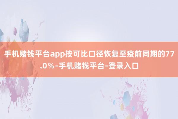 手机赌钱平台app按可比口径恢复至疫前同期的77.0％-手机赌钱平台-登录入口