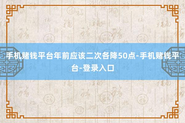 手机赌钱平台年前应该二次各降50点-手机赌钱平台-登录入口