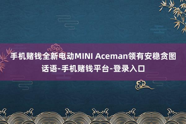 手机赌钱全新电动MINI Aceman领有安稳贪图话语-手机赌钱平台-登录入口