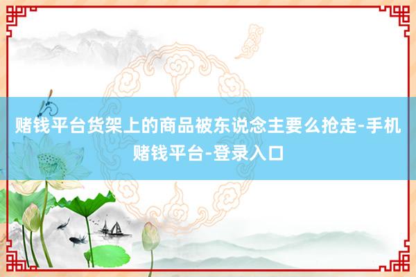 赌钱平台货架上的商品被东说念主要么抢走-手机赌钱平台-登录入口