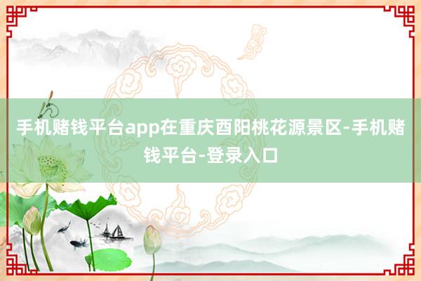 手机赌钱平台app在重庆酉阳桃花源景区-手机赌钱平台-登录入口